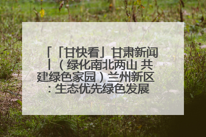 「甘快看」甘肃新闻丨（绿化南北两山 共建绿色家园）兰州新区：生态优先绿色发展 打造生态环保示范区
