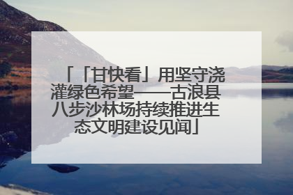 「甘快看」用坚守浇灌绿色希望——古浪县八步沙林场持续推进生态文明建设见闻