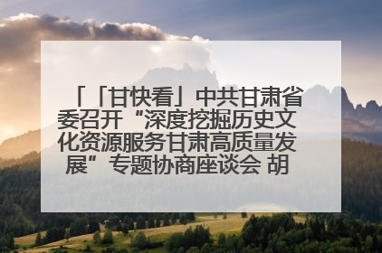 「甘快看」中共甘肃省委召开“深度挖掘历史文化资源服务甘肃高质量发展”专题协商座谈会 胡昌升主持并讲话
