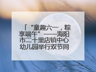“童趣六一，粽享端午”——海阳市二十里店镇中心幼儿园举行双节同庆活动