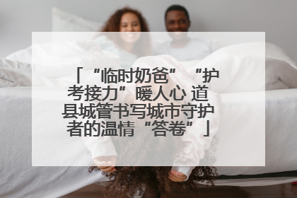 “临时奶爸”“护考接力”暖人心 道县城管书写城市守护者的温情“答卷”