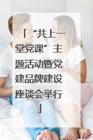“共上一堂党课”主题活动暨党建品牌建设座谈会举行
