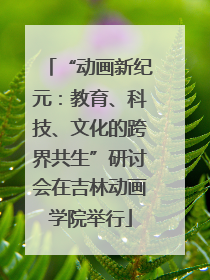 “动画新纪元：教育、科技、文化的跨界共生”研讨会在吉林动画学院举行