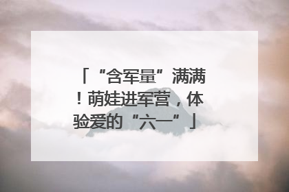 “含军量”满满！萌娃进军营，体验爱的“六一”