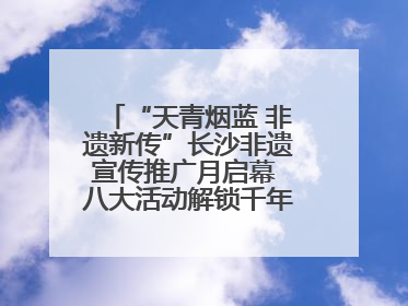 “天青烟蓝 非遗新传”长沙非遗宣传推广月启幕 八大活动解锁千年文化的青春密码