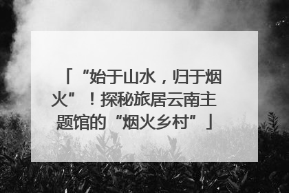 “始于山水，归于烟火”！探秘旅居云南主题馆的“烟火乡村”