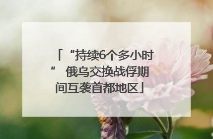 “持续6个多小时” 俄乌交换战俘期间互袭首都地区