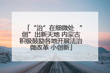 “治”在细微处 “创”出新天地 内蒙古积极鼓励各地开展法治微改革 小创新