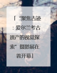 “聚焦古迹：爱尔兰考古遗产的视觉探索”摄影展在蓉开幕