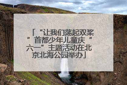 “让我们荡起双桨”首都少年儿童庆“六一”主题活动在北京北海公园举办