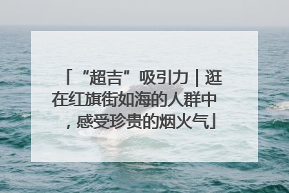 “超吉”吸引力｜逛在红旗街如海的人群中，感受珍贵的烟火气