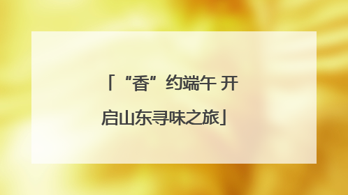 “香”约端午 开启山东寻味之旅