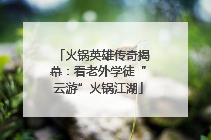 火锅英雄传奇揭幕：看老外学徒“云游”火锅江湖
