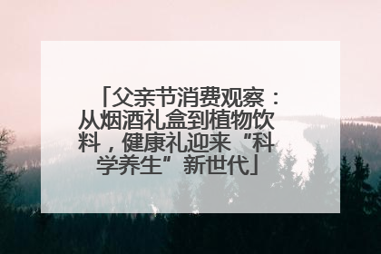 父亲节消费观察：从烟酒礼盒到植物饮料，健康礼迎来“科学养生”新世代