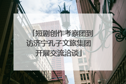 短剧创作考察团到访济宁孔子文旅集团开展交流洽谈