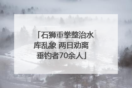 石狮重拳整治水库乱象 两日劝离垂钓者70余人