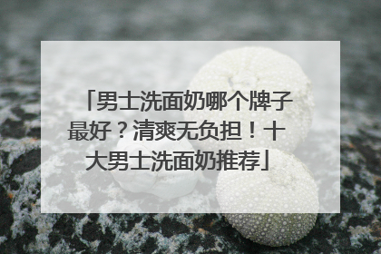 男士洗面奶哪个牌子最好？清爽无负担！十大男士洗面奶推荐