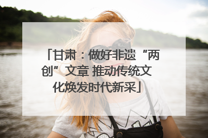 甘肃：做好非遗“两创”文章 推动传统文化焕发时代新采