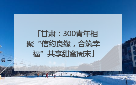 甘肃：300青年相聚“信约良缘，合筑幸福”共享甜蜜周末