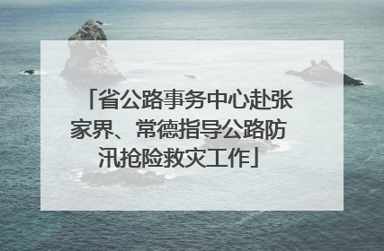 省公路事务中心赴张家界、常德指导公路防汛抢险救灾工作