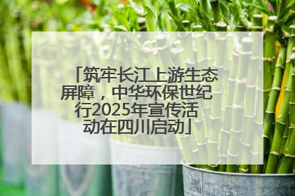 筑牢长江上游生态屏障，中华环保世纪行2025年宣传活动在四川启动