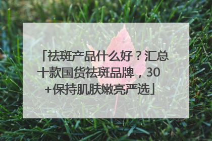 祛斑产品什么好？汇总十款国货祛斑品牌，30+保持肌肤嫩亮严选