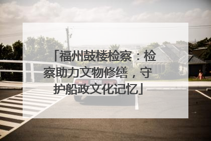 福州鼓楼检察：检察助力文物修缮，守护船政文化记忆