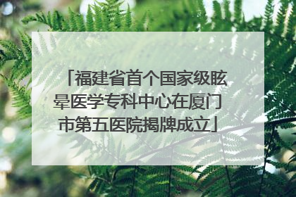 福建省首个国家级眩晕医学专科中心在厦门市第五医院揭牌成立