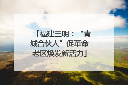 福建三明：“青城合伙人”促革命老区焕发新活力