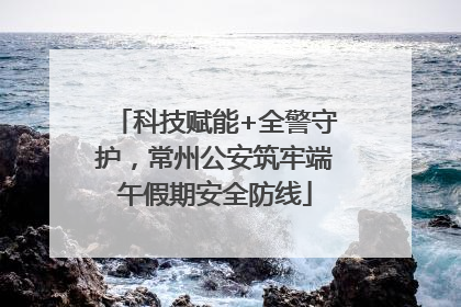 科技赋能+全警守护，常州公安筑牢端午假期安全防线