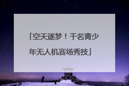 空天逐梦！千名青少年无人机赛场秀技