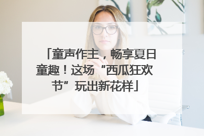 童声作主，畅享夏日童趣！这场“西瓜狂欢节”玩出新花样