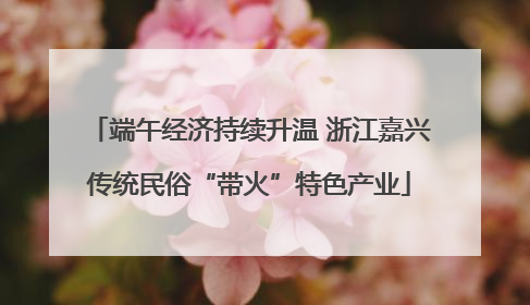 端午经济持续升温 浙江嘉兴传统民俗“带火”特色产业