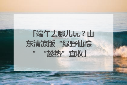 端午去哪儿玩？山东清凉版“绿野仙踪”“趁热”查收