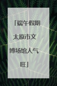 端午假期 太原市文博场馆人气旺