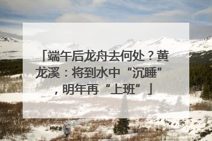 端午后龙舟去何处？黄龙溪：将到水中“沉睡”，明年再“上班”