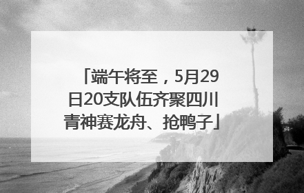 端午将至，5月29日20支队伍齐聚四川青神赛龙舟、抢鸭子