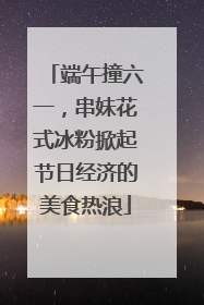 端午撞六一，串妹花式冰粉掀起节日经济的美食热浪