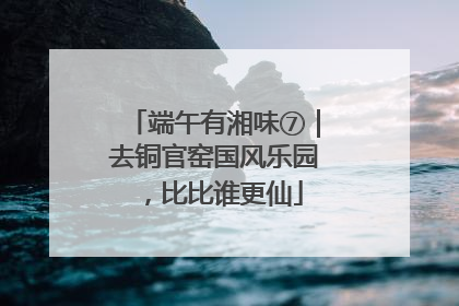 端午有湘味⑦｜去铜官窑国风乐园，比比谁更仙