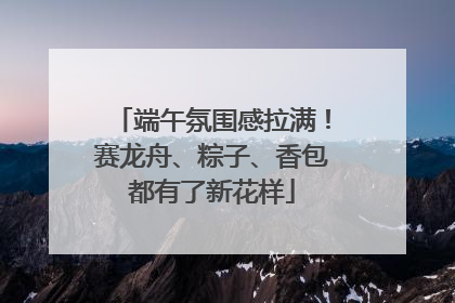 端午氛围感拉满！赛龙舟、粽子、香包都有了新花样