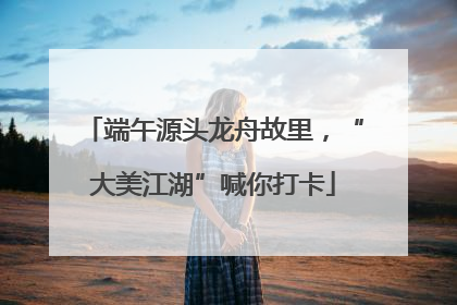 端午源头龙舟故里，“大美江湖”喊你打卡