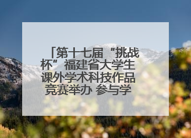 第十七届“挑战杯”福建省大学生课外学术科技作品竞赛举办 参与学校数、申报作品数创历史新高