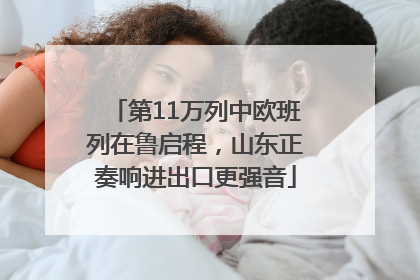 第11万列中欧班列在鲁启程，山东正奏响进出口更强音