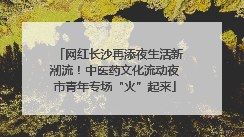 网红长沙再添夜生活新潮流！中医药文化流动夜市青年专场“火”起来