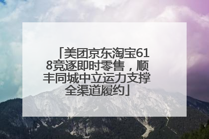 美团京东淘宝618竞逐即时零售，顺丰同城中立运力支撑全渠道履约
