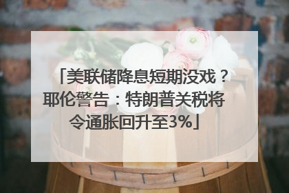 美联储降息短期没戏？耶伦警告：特朗普关税将令通胀回升至3%