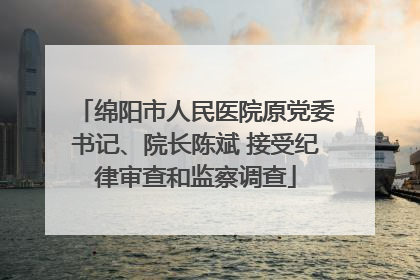 绵阳市人民医院原党委书记、院长陈斌 接受纪律审查和监察调查