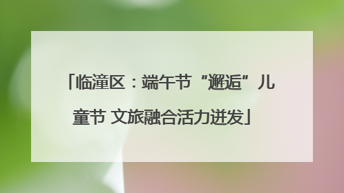 临潼区：端午节“邂逅”儿童节 文旅融合活力迸发