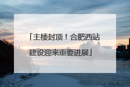 主楼封顶！合肥西站建设迎来重要进展