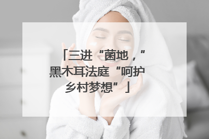 三进“菌地，”黑木耳法庭“呵护乡村梦想”